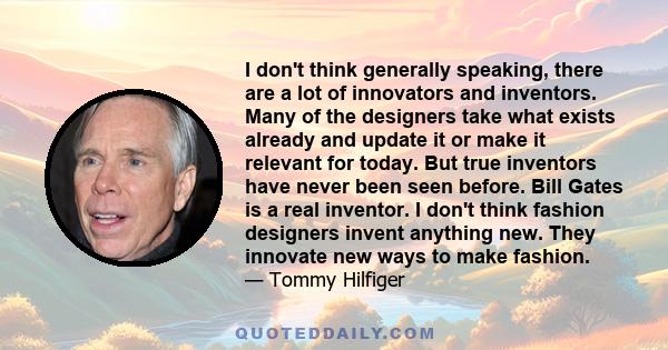 I don't think generally speaking, there are a lot of innovators and inventors. Many of the designers take what exists already and update it or make it relevant for today. But true inventors have never been seen before.