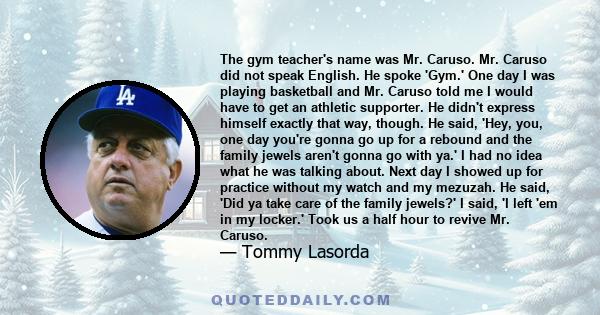 The gym teacher's name was Mr. Caruso. Mr. Caruso did not speak English. He spoke 'Gym.' One day I was playing basketball and Mr. Caruso told me I would have to get an athletic supporter. He didn't express himself
