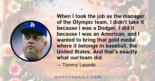 When I took the job as the manager of the Olympic team, I didn't take it because I was a Dodger. I did it because I was an American, and I wanted to bring that gold medal where it belongs in baseball, the United States.