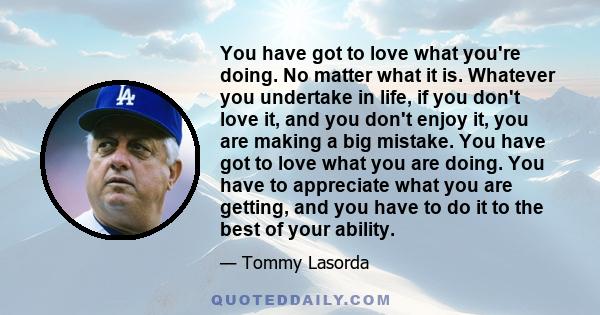 You have got to love what you're doing. No matter what it is. Whatever you undertake in life, if you don't love it, and you don't enjoy it, you are making a big mistake. You have got to love what you are doing. You have