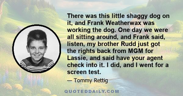 There was this little shaggy dog on it, and Frank Weatherwax was working the dog. One day we were all sitting around, and Frank said, listen, my brother Rudd just got the rights back from MGM for Lassie, and said have