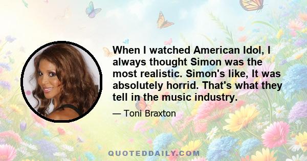 When I watched American Idol, I always thought Simon was the most realistic. Simon's like, It was absolutely horrid. That's what they tell in the music industry.