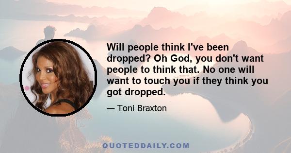 Will people think I've been dropped? Oh God, you don't want people to think that. No one will want to touch you if they think you got dropped.