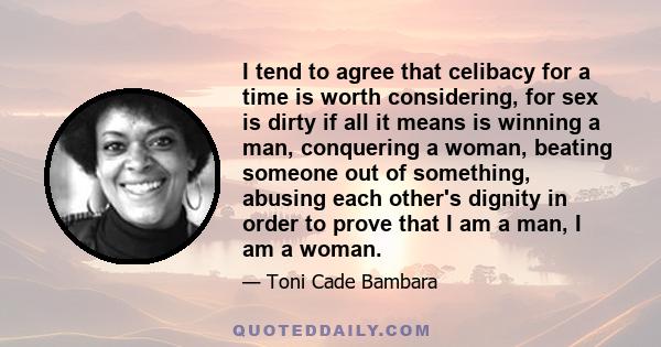 I tend to agree that celibacy for a time is worth considering, for sex is dirty if all it means is winning a man, conquering a woman, beating someone out of something, abusing each other's dignity in order to prove that