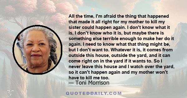 All the time, I'm afraid the thing that happened that made it all right for my mother to kill my sister could happen again. I don't know what it is, I don't know who it is, but maybe there is something else terrible