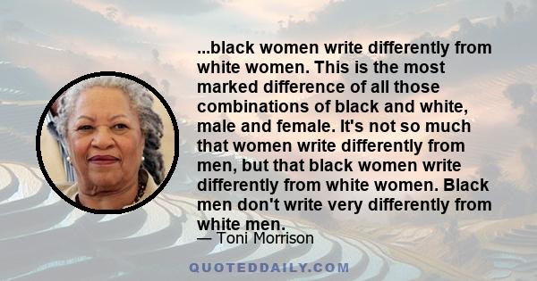 ...black women write differently from white women. This is the most marked difference of all those combinations of black and white, male and female. It's not so much that women write differently from men, but that black