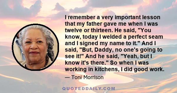 I remember a very important lesson that my father gave me when I was twelve or thirteen. He said, You know, today I welded a perfect seam and I signed my name to it. And I said, But, Daddy, no one's going to see it! And