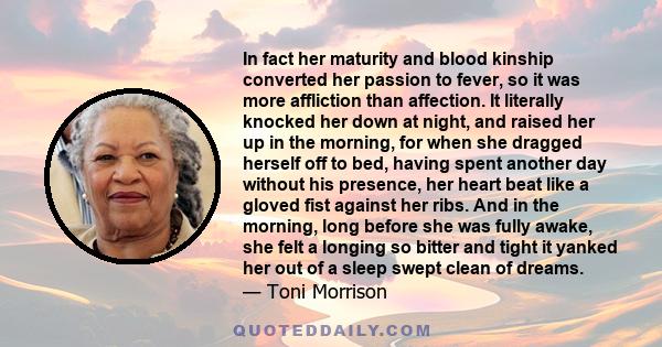 In fact her maturity and blood kinship converted her passion to fever, so it was more affliction than affection. It literally knocked her down at night, and raised her up in the morning, for when she dragged herself off