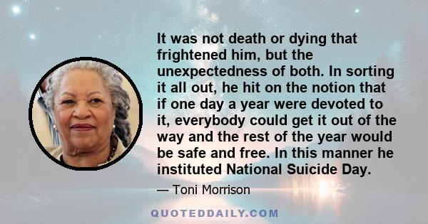 It was not death or dying that frightened him, but the unexpectedness of both. In sorting it all out, he hit on the notion that if one day a year were devoted to it, everybody could get it out of the way and the rest of