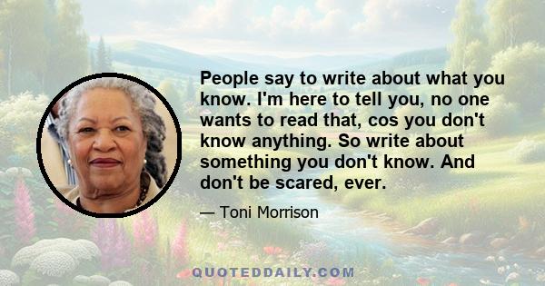 People say to write about what you know. I'm here to tell you, no one wants to read that, cos you don't know anything. So write about something you don't know. And don't be scared, ever.