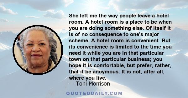 She left me the way people leave a hotel room. A hotel room is a place to be when you are doing something else. Of itself it is of no consequence to one's major scheme. A hotel room is convenient. But its convenience is