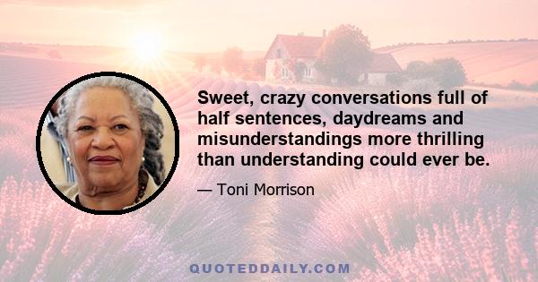 Sweet, crazy conversations full of half sentences, daydreams and misunderstandings more thrilling than understanding could ever be.