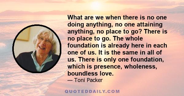 What are we when there is no one doing anything, no one attaining anything, no place to go? There is no place to go. The whole foundation is already here in each one of us. It is the same in all of us. There is only one