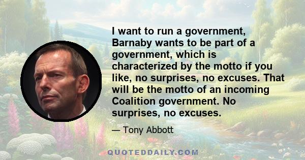 I want to run a government, Barnaby wants to be part of a government, which is characterized by the motto if you like, no surprises, no excuses. That will be the motto of an incoming Coalition government. No surprises,