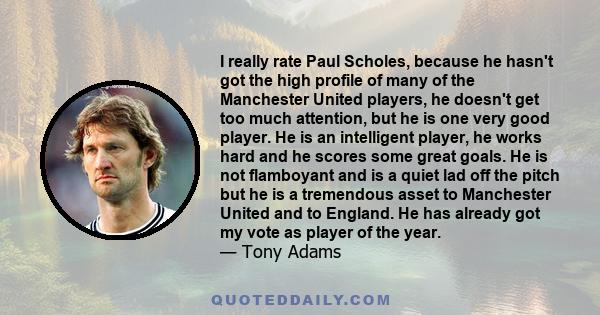 I really rate Paul Scholes, because he hasn't got the high profile of many of the Manchester United players, he doesn't get too much attention, but he is one very good player. He is an intelligent player, he works hard