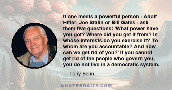 If one meets a powerful person - Adolf Hitler, Joe Stalin or Bill Gates - ask them five questions: 'What power have you got? Where did you get it from? In whose interests do you exercise it? To whom are you accountable?