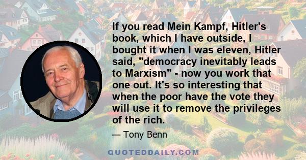 If you read Mein Kampf, Hitler's book, which I have outside, I bought it when I was eleven, Hitler said, democracy inevitably leads to Marxism - now you work that one out. It's so interesting that when the poor have the
