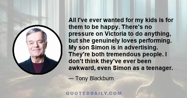 All I've ever wanted for my kids is for them to be happy. There's no pressure on Victoria to do anything, but she genuinely loves performing. My son Simon is in advertising. They're both tremendous people. I don't think
