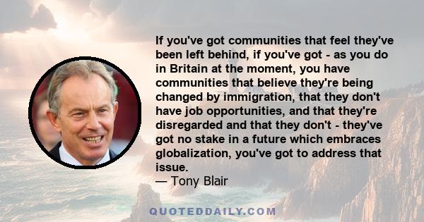 If you've got communities that feel they've been left behind, if you've got - as you do in Britain at the moment, you have communities that believe they're being changed by immigration, that they don't have job
