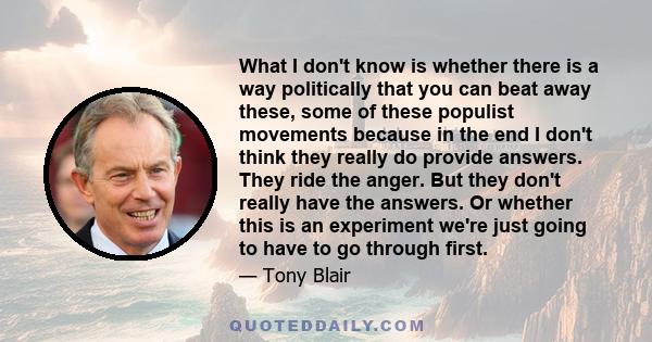 What I don't know is whether there is a way politically that you can beat away these, some of these populist movements because in the end I don't think they really do provide answers. They ride the anger. But they don't