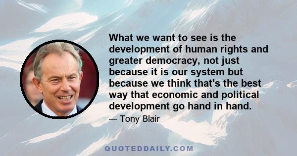 What we want to see is the development of human rights and greater democracy, not just because it is our system but because we think that's the best way that economic and political development go hand in hand.