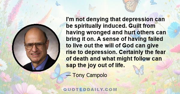 I'm not denying that depression can be spiritually induced. Guilt from having wronged and hurt others can bring it on. A sense of having failed to live out the will of God can give rise to depression. Certainly the fear