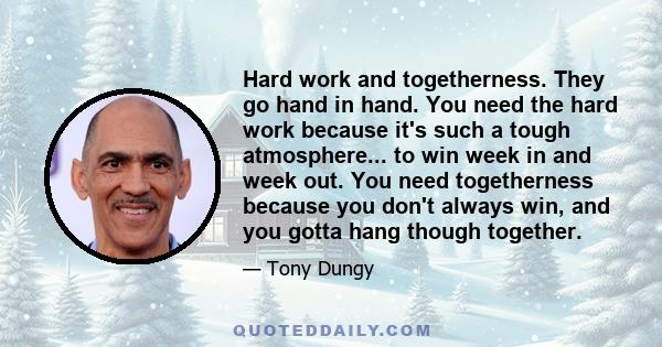 Hard work and togetherness. They go hand in hand. You need the hard work because it's such a tough atmosphere... to win week in and week out. You need togetherness because you don't always win, and you gotta hang though