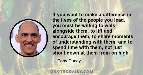 If you want to make a difference in the lives of the people you lead, you must be willing to walk alongside them, to lift and encourage them, to share moments of understanding with them, and to spend time with them, not