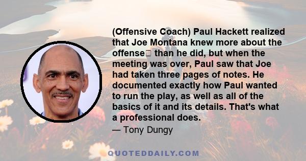 (Offensive Coach) Paul Hackett realized that Joe Montana knew more about the offense than he did, but when the meeting was over, Paul saw that Joe had taken three pages of notes. He documented exactly how Paul wanted