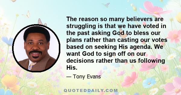 The reason so many believers are struggling is that we have voted in the past asking God to bless our plans rather than casting our votes based on seeking His agenda. We want God to sign off on our decisions rather than