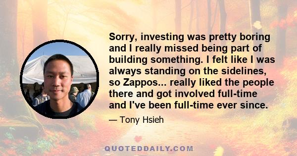 Sorry, investing was pretty boring and I really missed being part of building something. I felt like I was always standing on the sidelines, so Zappos... really liked the people there and got involved full-time and I've