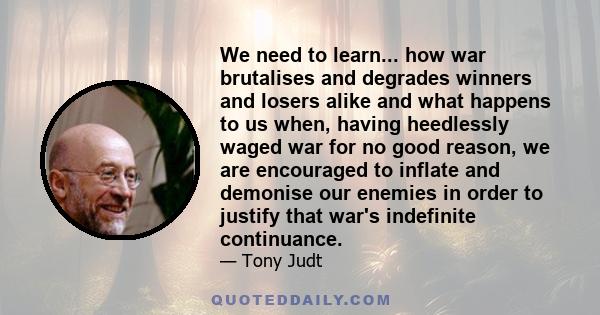 We need to learn... how war brutalises and degrades winners and losers alike and what happens to us when, having heedlessly waged war for no good reason, we are encouraged to inflate and demonise our enemies in order to