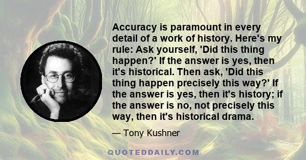 Accuracy is paramount in every detail of a work of history. Here's my rule: Ask yourself, 'Did this thing happen?' If the answer is yes, then it's historical. Then ask, 'Did this thing happen precisely this way?' If the