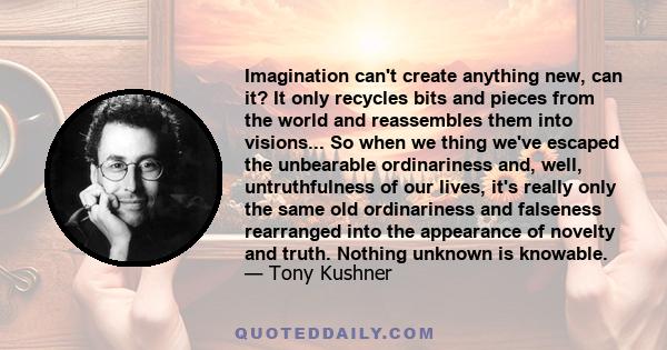 Imagination can't create anything new, can it? It only recycles bits and pieces from the world and reassembles them into visions... So when we thing we've escaped the unbearable ordinariness and, well, untruthfulness of