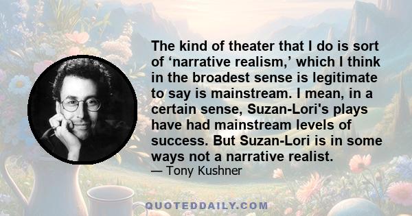 The kind of theater that I do is sort of ‘narrative realism,’ which I think in the broadest sense is legitimate to say is mainstream. I mean, in a certain sense, Suzan-Lori's plays have had mainstream levels of success.