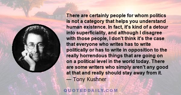 There are certainly people for whom politics is not a category that helps you understand human existence. In fact, it's kind of a detour into superficiality, and although I disagree with those people, I don't think it's