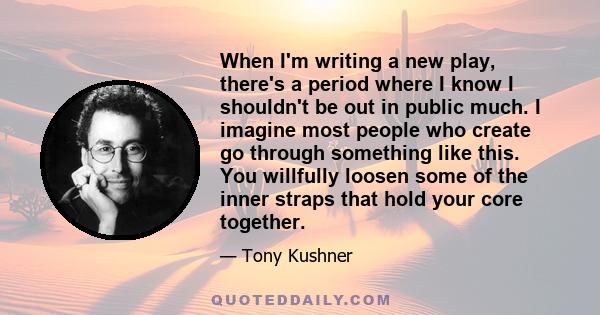 When I'm writing a new play, there's a period where I know I shouldn't be out in public much. I imagine most people who create go through something like this. You willfully loosen some of the inner straps that hold your