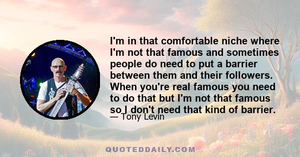I'm in that comfortable niche where I'm not that famous and sometimes people do need to put a barrier between them and their followers. When you're real famous you need to do that but I'm not that famous so I don't need