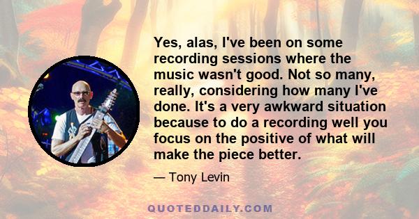 Yes, alas, I've been on some recording sessions where the music wasn't good. Not so many, really, considering how many I've done. It's a very awkward situation because to do a recording well you focus on the positive of