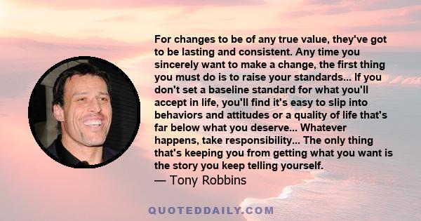 For changes to be of any true value, they've got to be lasting and consistent. Any time you sincerely want to make a change, the first thing you must do is to raise your standards... If you don't set a baseline standard