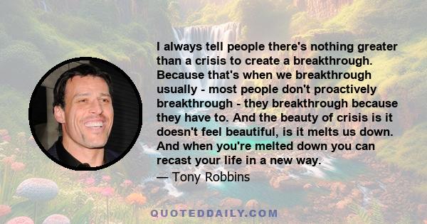 I always tell people there's nothing greater than a crisis to create a breakthrough. Because that's when we breakthrough usually - most people don't proactively breakthrough - they breakthrough because they have to. And