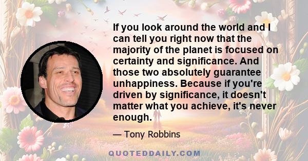 If you look around the world and I can tell you right now that the majority of the planet is focused on certainty and significance. And those two absolutely guarantee unhappiness. Because if you're driven by