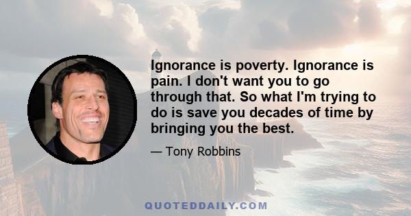 Ignorance is poverty. Ignorance is pain. I don't want you to go through that. So what I'm trying to do is save you decades of time by bringing you the best.