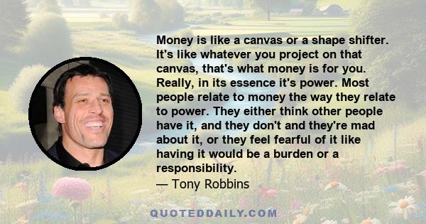 Money is like a canvas or a shape shifter. It's like whatever you project on that canvas, that's what money is for you. Really, in its essence it's power. Most people relate to money the way they relate to power. They