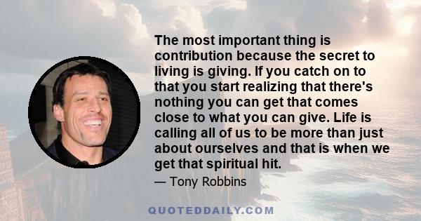 The most important thing is contribution because the secret to living is giving. If you catch on to that you start realizing that there's nothing you can get that comes close to what you can give. Life is calling all of