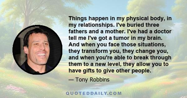 Things happen in my physical body, in my relationships. I've buried three fathers and a mother. I've had a doctor tell me I've got a tumor in my brain. And when you face those situations, they transform you, they change
