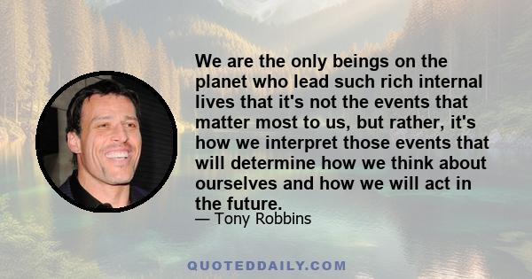 We are the only beings on the planet who lead such rich internal lives that it's not the events that matter most to us, but rather, it's how we interpret those events that will determine how we think about ourselves and