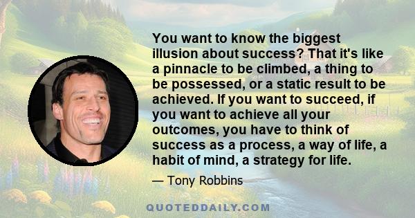 You want to know the biggest illusion about success? That it's like a pinnacle to be climbed, a thing to be possessed, or a static result to be achieved. If you want to succeed, if you want to achieve all your outcomes,