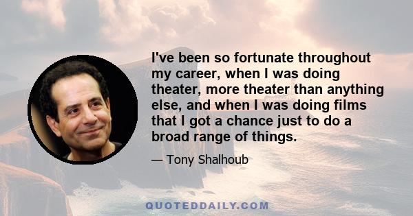 I've been so fortunate throughout my career, when I was doing theater, more theater than anything else, and when I was doing films that I got a chance just to do a broad range of things. In fact, a lot of my choices