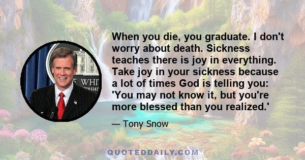 When you die, you graduate. I don't worry about death. Sickness teaches there is joy in everything. Take joy in your sickness because a lot of times God is telling you: 'You may not know it, but you're more blessed than